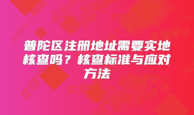 普陀區(qū)注冊(cè)地址需要實(shí)地核查嗎？核查標(biāo)準(zhǔn)與應(yīng)對(duì)方法