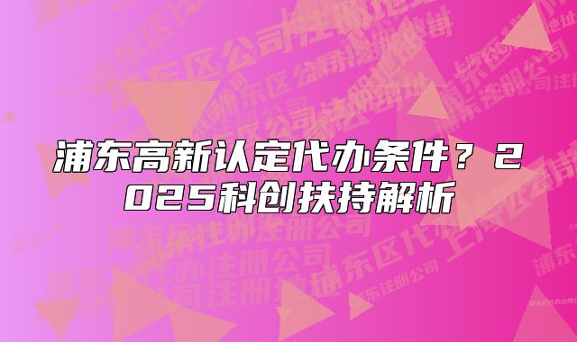 浦東高新認(rèn)定代辦條件？2025科創(chuàng)扶持解析