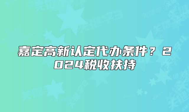 嘉定高新認(rèn)定代辦條件？2024稅收扶持