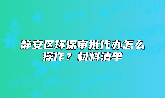 靜安區(qū)環(huán)保審批代辦怎么操作？材料清單