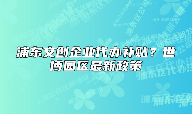 浦東文創(chuàng)企業(yè)代辦補貼？世博園區(qū)最新政策