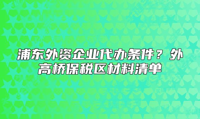 浦東外資企業(yè)代辦條件？外高橋保稅區(qū)材料清單