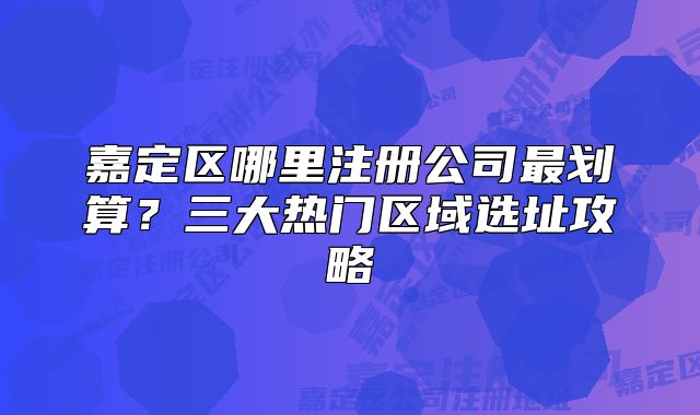 嘉定區(qū)哪里注冊(cè)公司最劃算？三大熱門區(qū)域選址攻略