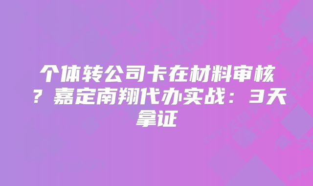 個體轉(zhuǎn)公司卡在材料審核？嘉定南翔代辦實戰(zhàn)：3天拿證