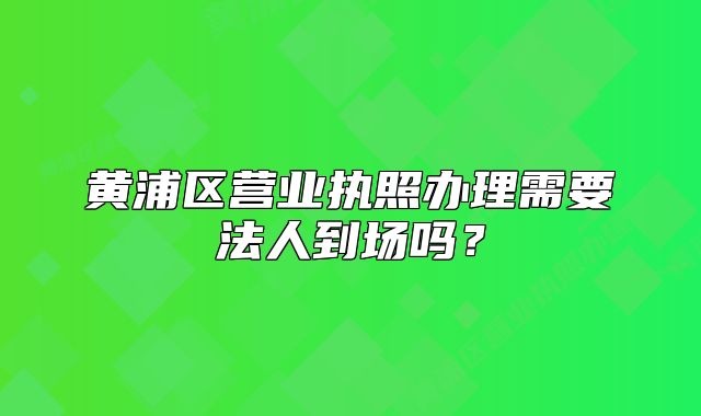 黃浦區(qū)營業(yè)執(zhí)照辦理需要法人到場嗎？