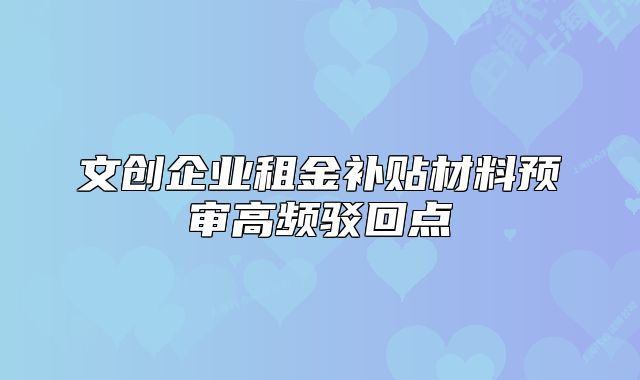 文創(chuàng)企業(yè)租金補(bǔ)貼材料預(yù)審高頻駁回點(diǎn)
