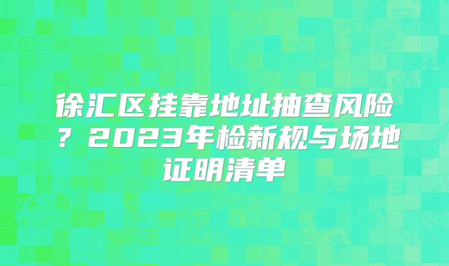 徐匯區(qū)掛靠地址抽查風(fēng)險？2023年檢新規(guī)與場地證明清單