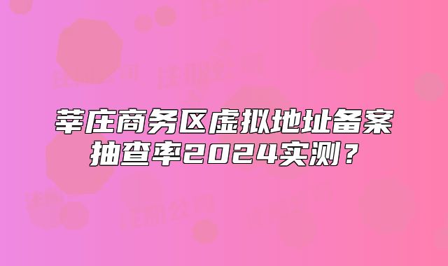 莘莊商務區(qū)虛擬地址備案抽查率2024實測？