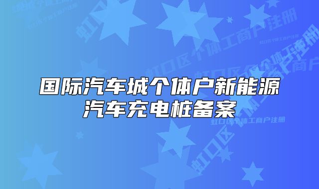 國(guó)際汽車(chē)城個(gè)體戶(hù)新能源汽車(chē)充電樁備案