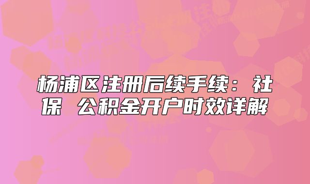 楊浦區(qū)注冊后續(xù)手續(xù)：社保 公積金開戶時(shí)效詳解