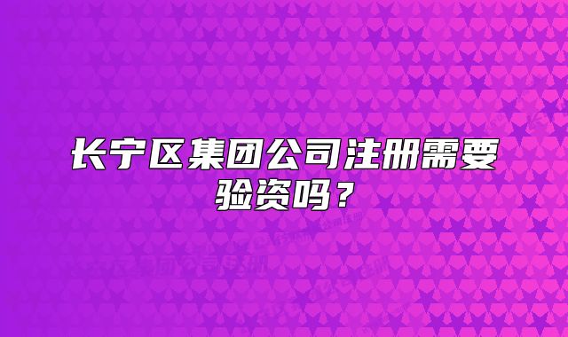 長寧區(qū)集團(tuán)公司注冊(cè)需要驗(yàn)資嗎？