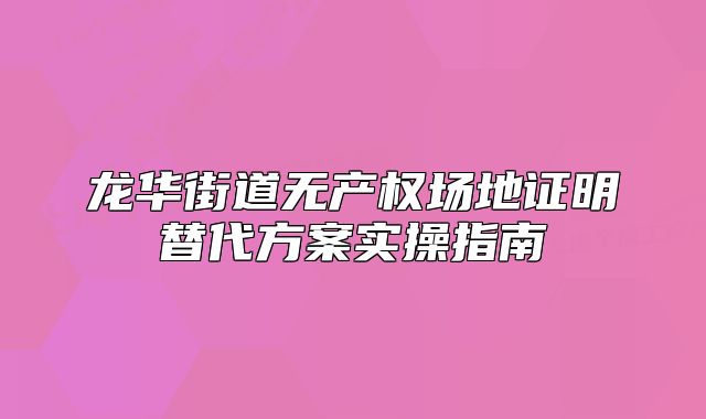龍華街道無產(chǎn)權(quán)場地證明替代方案實操指南