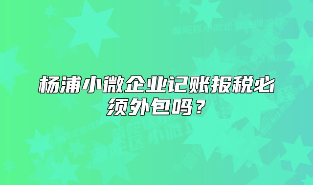楊浦小微企業(yè)記賬報稅必須外包嗎？