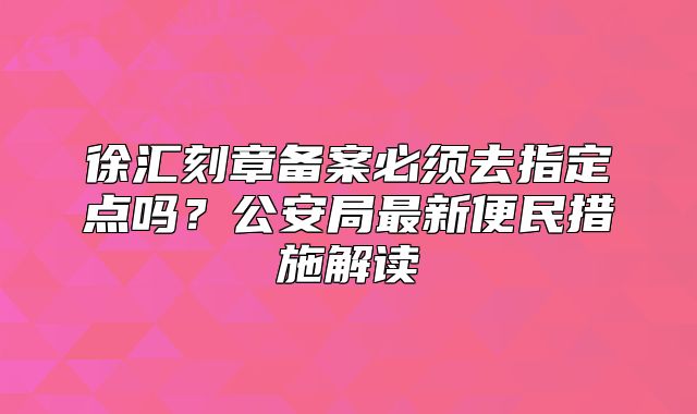 徐匯刻章備案必須去指定點(diǎn)嗎？公安局最新便民措施解讀