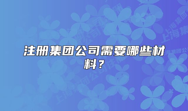 注冊集團公司需要哪些材料？