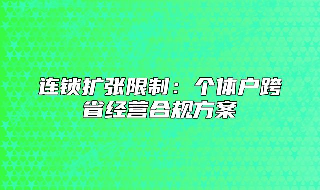 連鎖擴張限制:個體戶跨省經(jīng)營合規(guī)方案