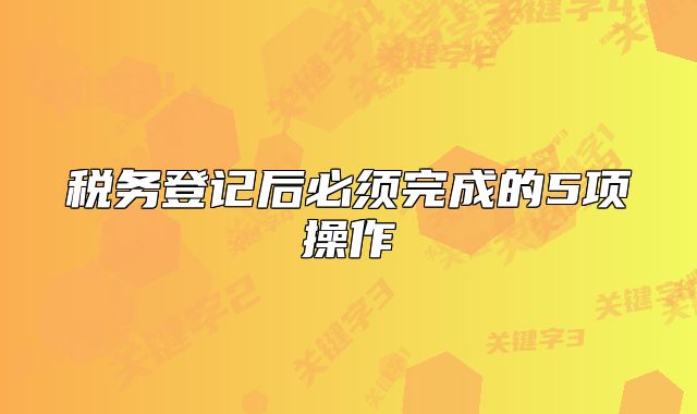 稅務(wù)登記后必須完成的5項(xiàng)操作
