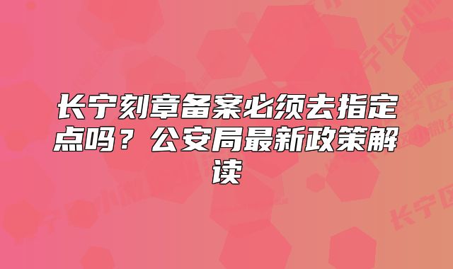 長寧刻章備案必須去指定點嗎？公安局最新政策解讀