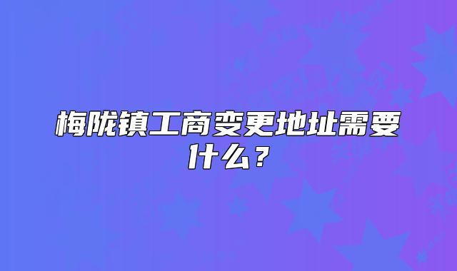 梅隴鎮(zhèn)工商變更地址需要什么？