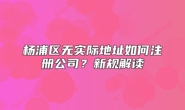 楊浦區(qū)無實(shí)際地址如何注冊公司？新規(guī)解讀