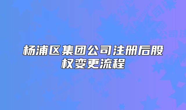楊浦區(qū)集團公司注冊后股權(quán)變更流程