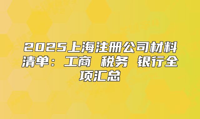 2025上海注冊(cè)公司材料清單：工商 稅務(wù) 銀行全項(xiàng)匯總
