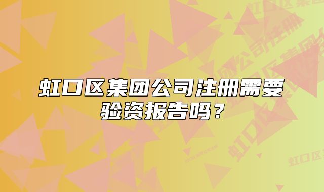 虹口區(qū)集團(tuán)公司注冊(cè)需要驗(yàn)資報(bào)告嗎？