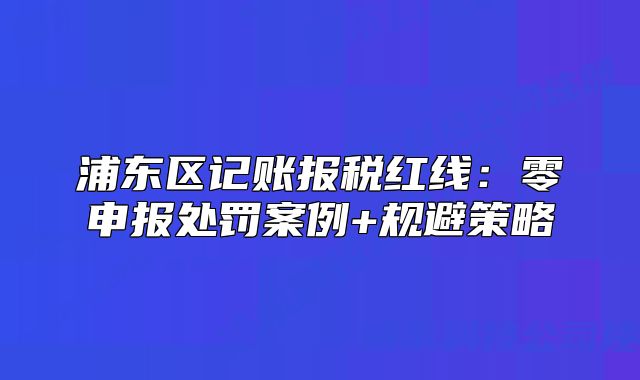 浦東區(qū)記賬報(bào)稅紅線：零申報(bào)處罰案例+規(guī)避策略