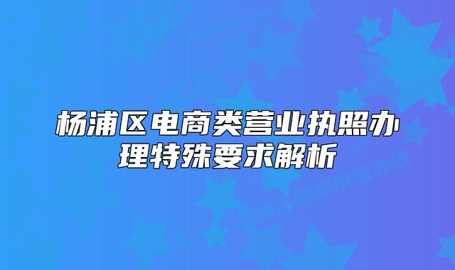 楊浦區(qū)電商類營業(yè)執(zhí)照辦理特殊要求解析