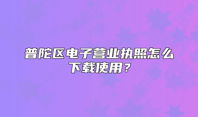 普陀區(qū)電子營(yíng)業(yè)執(zhí)照怎么下載使用？