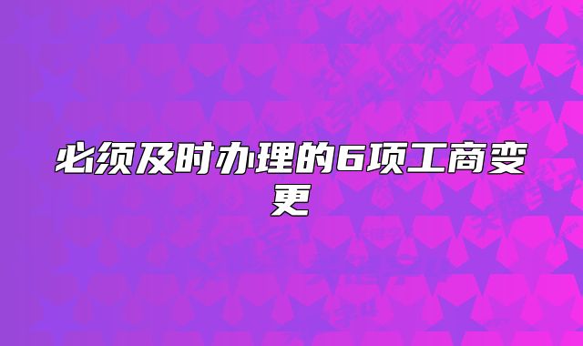 必須及時辦理的6項工商變更