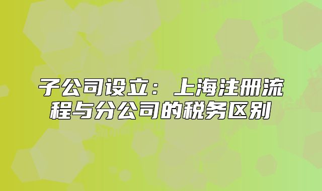 子公司設立：上海注冊流程與分公司的稅務區(qū)別