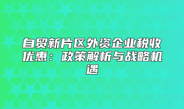 自貿(mào)新片區(qū)外資企業(yè)稅收優(yōu)惠：政策解析與戰(zhàn)略機(jī)遇