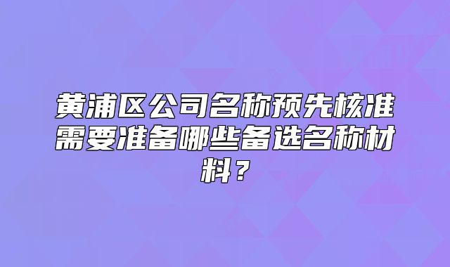 黃浦區(qū)公司名稱預(yù)先核準(zhǔn)需要準(zhǔn)備哪些備選名稱材料？