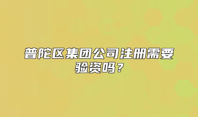 普陀區(qū)集團(tuán)公司注冊(cè)需要驗(yàn)資嗎？