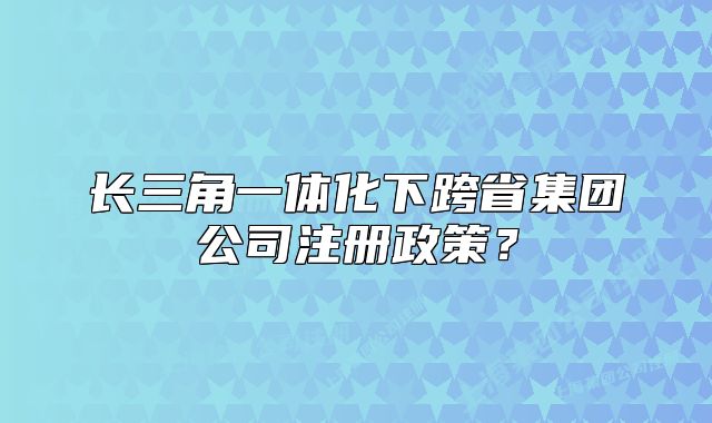 長三角一體化下跨省集團(tuán)公司注冊(cè)政策？