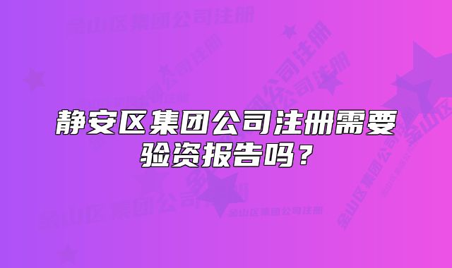 靜安區(qū)集團公司注冊需要驗資報告嗎？