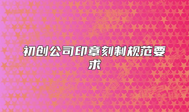 初創(chuàng)公司印章刻制規(guī)范要求