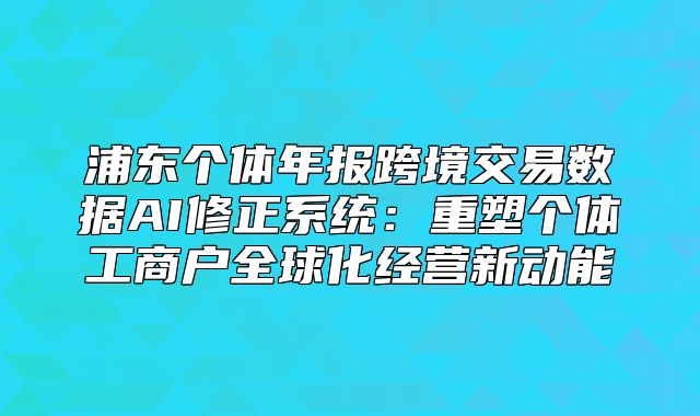 浦東個體年報跨境交易數(shù)據(jù)AI修正系統(tǒng)：重塑個體工商戶全球化經(jīng)營新動能