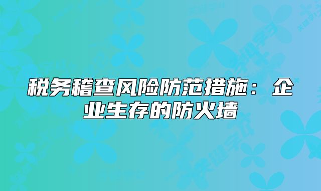 稅務(wù)稽查風(fēng)險(xiǎn)防范措施：企業(yè)生存的防火墻