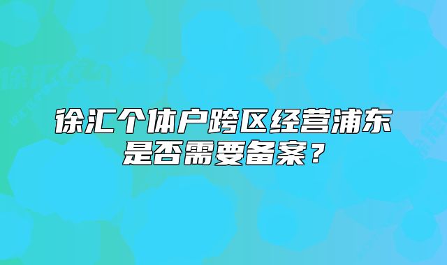 徐匯個(gè)體戶跨區(qū)經(jīng)營(yíng)浦東是否需要備案？