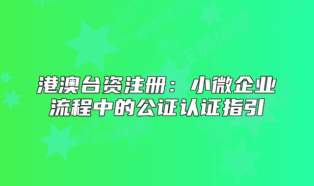 港澳臺(tái)資注冊(cè)：小微企業(yè)流程中的公證認(rèn)證指引
