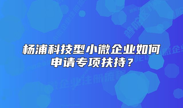 楊浦科技型小微企業(yè)如何申請(qǐng)專項(xiàng)扶持？