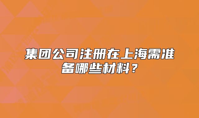 集團公司注冊在上海需準備哪些材料？