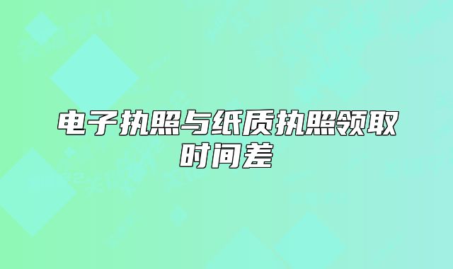 電子執(zhí)照與紙質(zhì)執(zhí)照領(lǐng)取時間差