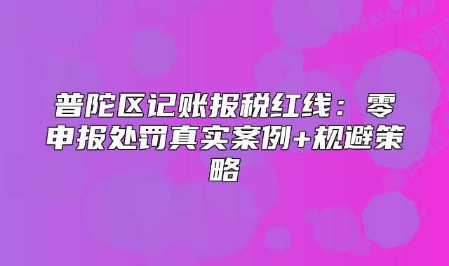 普陀區(qū)記賬報稅紅線：零申報處罰真實案例+規(guī)避策略