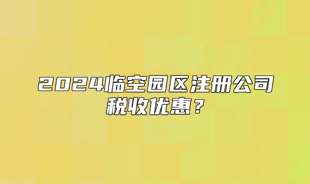 2024臨空?qǐng)@區(qū)注冊(cè)公司稅收優(yōu)惠？