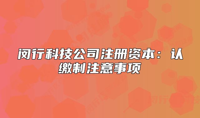閔行科技公司注冊(cè)資本：認(rèn)繳制注意事項(xiàng)