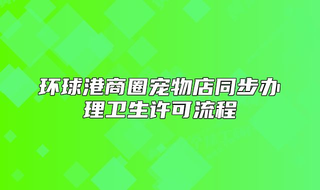 環(huán)球港商圈寵物店同步辦理衛(wèi)生許可流程
