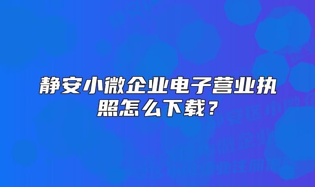 靜安小微企業(yè)電子營業(yè)執(zhí)照怎么下載？